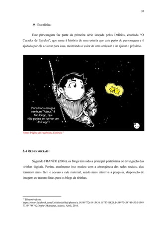 37
 Estrelinha:
Este personagem faz parte da primeira série lançada pelos Delírios, chamada “O
Caçador de Estrelas”, que narra à história de uma estrela que caiu perto do personagem e é
ajudada por ele a voltar para casa, mostrando o valor de uma amizade e de ajudar o próximo.
Fonte: Página do Facebook, Delírios.15
3.4 REDES SOCIAIS:
Segundo FRANCO (2004), os blogs tem sido a principal plataforma de divulgação das
tirinhas digitais. Porém, atualmente isso mudou com a abrangência das redes sociais, elas
tornaram mais fácil o acesso a este material, sendo mais intuitiva a pesquisa, disposição de
imagens ou mesmo links para os blogs de tirinhas.
15
Disponível em:
https://www.facebook.com/DeliriosdoHud/photos/a.1454977261415436.1073741829.1454970454749450/14549
77334748762/?type=3&theater, acesso, Abril, 2016.
 