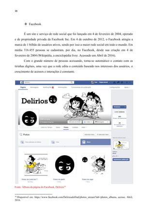 38
 Facebook
É um site e serviço de rede social que foi lançado em 4 de fevereiro de 2004, operado
e de propriedade privada da Facebook Inc. Em 4 de outubro de 2012, o Facebook atingiu a
marca de 1 bilhão de usuários ativos, sendo por isso a maior rede social em todo o mundo. Em
média 316.455 pessoas se cadastram, por dia, no Facebook, desde sua criação em 4 de
fevereiro de 2004 (Wikipédia, a enciclopédia livre. Acessado em Abril de 2016).
Com o grande número de pessoas acessando, torna-se automático o contato com as
tirinhas digitais, uma vez que a rede edita o conteúdo baseado nos interesses dos usuários, o
crescimento de acessos e interações é constante.
Fonte: Álbuns da página do Facebook, Delírios16
16
Disponível em: https://www.facebook.com/DeliriosdoHud/photos_stream?tab=photos_albums, acesso, Abril,
2016.
 