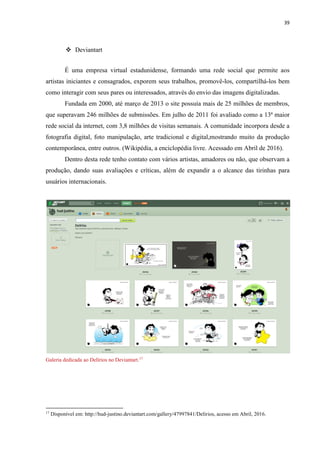 39
 Deviantart
É uma empresa virtual estadunidense, formando uma rede social que permite aos
artistas iniciantes e consagrados, exporem seus trabalhos, promovê-los, compartilhá-los bem
como interagir com seus pares ou interessados, através do envio das imagens digitalizadas.
Fundada em 2000, até março de 2013 o site possuía mais de 25 milhões de membros,
que superavam 246 milhões de submissões. Em julho de 2011 foi avaliado como a 13ª maior
rede social da internet, com 3,8 milhões de visitas semanais. A comunidade incorpora desde a
fotografia digital, foto manipulação, arte tradicional e digital,mostrando muito da produção
contemporânea, entre outros. (Wikipédia, a enciclopédia livre. Acessado em Abril de 2016).
Dentro desta rede tenho contato com vários artistas, amadores ou não, que observam a
produção, dando suas avaliações e críticas, além de expandir a o alcance das tirinhas para
usuários internacionais.
Galeria dedicada ao Delírios no Deviantart.17
17
Disponível em: http://hud-justino.deviantart.com/gallery/47997841/Delirios, acesso em Abril, 2016.
 