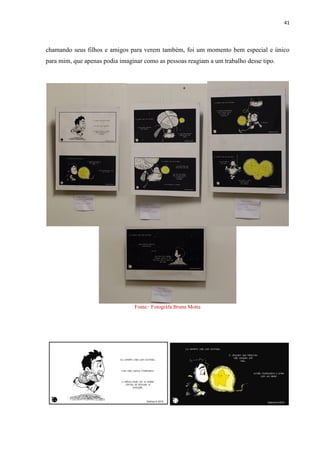 41
chamando seus filhos e amigos para verem também, foi um momento bem especial e único
para mim, que apenas podia imaginar como as pessoas reagiam a um trabalho desse tipo.
Fonte: Fotográfa Bruna Motta
 