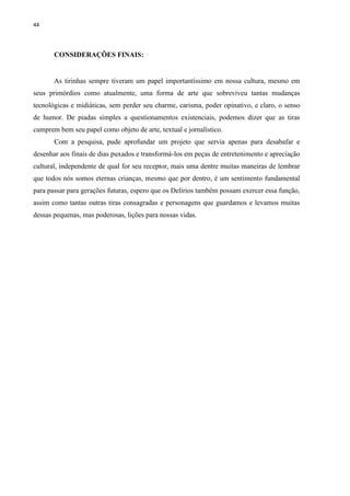 44
CONSIDERAÇÕES FINAIS:
As tirinhas sempre tiveram um papel importantíssimo em nossa cultura, mesmo em
seus primórdios como atualmente, uma forma de arte que sobreviveu tantas mudanças
tecnológicas e midiáticas, sem perder seu charme, carisma, poder opinativo, e claro, o senso
de humor. De piadas simples a questionamentos existenciais, podemos dizer que as tiras
cumprem bem seu papel como objeto de arte, textual e jornalístico.
Com a pesquisa, pude aprofundar um projeto que servia apenas para desabafar e
desenhar aos finais de dias puxados e transformá-los em peças de entretenimento e apreciação
cultural, independente de qual for seu receptor, mais uma dentre muitas maneiras de lembrar
que todos nós somos eternas crianças, mesmo que por dentro, é um sentimento fundamental
para passar para gerações futuras, espero que os Delírios também possam exercer essa função,
assim como tantas outras tiras consagradas e personagens que guardamos e levamos muitas
dessas pequenas, mas poderosas, lições para nossas vidas.
 