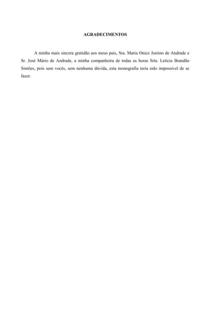 AGRADECIMENTOS
A minha mais sincera gratidão aos meus pais, Sra. Maria Onice Justino de Andrade e
Sr. José Mário de Andrade, a minha companheira de todas as horas Srta. Letícia Brandão
Simões, pois sem vocês, sem nenhuma dúvida, esta monografia teria sido impossível de se
fazer.
 