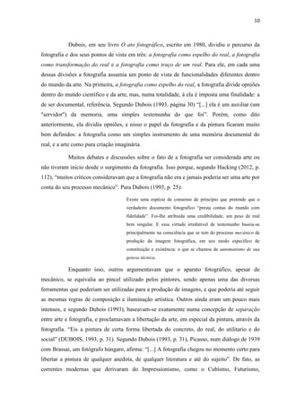 10
Dubois, em seu livro O ato fotográfico, escrito em 1980, dividiu o percurso da
fotografia e dos seus pontos de vista em três: a fotografia como espelho do real, a fotografia
como transformação do real e a fotografia como traço de um real. Para ele, em cada uma
dessas divisões a fotografia assumia um ponto de vista de funcionalidades diferentes dentro
do mundo da arte. Na primeira, a fotografia como espelho do real, a fotografia divide opniões
dentro do mundo científico e da arte, mas, numa totalidade, à ela é imposta uma finalidade: a
de ser documental, referência. Segundo Dubois (1993, página 30) “[...] ela é um auxiliar (um
"servidor") da memoria, uma simples testemunha do que foi”. Porém, como dito
anteriormente, ela dividiu opniões, e nisso o papel da fotografia e da pintura ficaram muito
bem definidos: a fotografia como um simples instrumento de uma memória documental do
real, e a arte como pura criação imaginária.
Muitos debates e discussões sobre o fato de a fotografia ser considerada arte ou
não tiveram início desde o surgimento da fotografia. Isso porque, segundo Hacking (2012, p.
112), “muitos críticos consideravam que a fotografia não era e jamais poderia ser uma arte por
conta do seu processo mecânico”. Para Dubois (1993, p. 25):
Existe uma espécie de consenso de princípio que pretende que o
verdadeiro documento fotografico “presta contas do mundo com
fidelidade”. Foi-Ihe atribuida uma credibilidade, um peso de real
bem singular. E essa virtude irredutivel de testemunho baseia-se
principalmente na consciência que se tem do processo mecânico de
produção da imagem fotográfica, em seu modo específico de
constituição e existência: o que se chamou de automatismo de sua
genese técnica.
Enquanto isso, outros argumentavam que o aparato fotográfico, apesar de
mecânico, se equivalia ao pincel utilizado pelos pintores, sendo apenas uma das diversas
ferramentas que poderiam ser utilizadas para a produção de imagens, e que poderia até seguir
as mesmas regras de composição e iluminação artística. Outros ainda eram um pouco mais
intensos, e segundo Dubois (1993), baseavam-se exatamente numa concepção de separação
entre arte e fotografia, e proclamavam a libertação da arte, em especial da pintura, através da
fotografia. “Eis a pintura de certa forma libertada do concreto, do real, do utilitario e do
social” (DUBOIS, 1993, p. 31). Segundo Dubois (1993, p. 31), Picasso, num diálogo de 1939
com Brassai, um fotógrafo húngaro, afirma: “[...] A fotografia chegou no momento certo para
libertar a pintura de qualquer anedota, de qualquer literatura e até do sujeito”. De fato, as
correntes modernas que derivaram do Impressionismo, como o Cubismo, Futurismo,
 