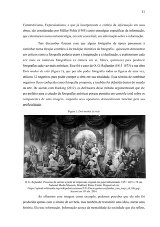 11
Construtivismo, Expressionismo, e que já incorporavam o critério da informação em suas
obras, são consideradas por Müller-Pohle (1985) como estratégias específicas da informação,
que culminaram numa metaestratégia, em arte conceitual, em informação sobre a informação.
Tais discussões fizeram com que alguns fotógrafos da época passassem a
caminhar numa diração contrária à da tradição mimética da fotografia, quisessem demonstrar
aos críticos como a fotografia poderia expor a imaginação e a idealização, e explorassem cada
vez mais os materiais fotográficos (a câmera em si, filmes, químicos) para produizir
fotografias cada vez mais artísticas. Esse foi o caso de O. G. Rejlander (1813-1875) e sua obra
Dois modos de vida (figura 1), que por não poder fotografia todos as figuras de uma vez,
utilizou 32 negativos para poder compor a obra em sua totalidade. Essa técnica de combinar
negativos ficou conhecida como fotografia composta, e também foi debatida dentro do mundo
da arte. De acordo com Hacking (2012), os defensores desse método argumentavam que ele
era perfeito para a criação de fotografias artísticas porque permitia um controle total sobre os
componentes de uma imagem, enquanto seus opositores demonstravam lamento pela sua
artificialidade.
Figura 1. Dois modos de vida
O. G. Rejlander. Processo de carvão a partir de impressão original em papel albuminado. 1857. 40,5 x 78 cm.
National Media Museum, Bradford, Reino Unido. Disponível em
<https://upload.wikimedia.org/wikipedia/commons/3/31/Oscar-gustave-rejlander_two_ways_of_life.jpg>
Acesso em: 05 abr. 2016.
Ao olharmos essa imagem como exemplo, podemos perceber que ela não foi
produzida apenas com o intuito de ser bela, mas também de transmitir uma ideia, narrar uma
história. Ela traz informação. Informação acerca da mentalidade da sociedade que ela reflete,
 
