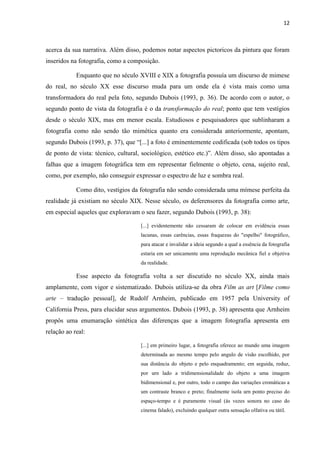 12
acerca da sua narrativa. Além disso, podemos notar aspectos pictoricos da pintura que foram
inseridos na fotografia, como a composição.
Enquanto que no século XVIII e XIX a fotografia possuía um discurso de mimese
do real, no século XX esse discurso muda para um onde ela é vista mais como uma
transformadora do real pela foto, segundo Dubois (1993, p. 36). De acordo com o autor, o
segundo ponto de vista da fotografia é o da transformação do real; ponto que tem vestígios
desde o século XIX, mas em menor escala. Estudiosos e pesquisadores que sublinharam a
fotografia como não sendo tão mimética quanto era considerada anteriormente, apontam,
segundo Dubois (1993, p. 37), que “[...] a foto é eminentemente codificada (sob todos os tipos
de ponto de vista: técnico, cultural, sociológico, estético etc.)”. Além disso, são apontadas a
falhas que a imagem fotográfica tem em representar fielmente o objeto, cena, sujeito real,
como, por exemplo, não conseguir expressar o espectro de luz e sombra real.
Como dito, vestígios da fotografia não sendo considerada uma mímese perfeita da
realidade já existiam no século XIX. Nesse século, os deferensores da fotografia como arte,
em especial aqueles que exploravam o seu fazer, segundo Dubois (1993, p. 38):
[...] evidentemente não cessaram de colocar em evidência essas
lacunas, essas carências, essas fraquezas do "espelho" fotográfico,
para atacar e invalidar a ideia segundo a qual a essência da fotografia
estaria em ser unicamente uma reprodução mecânica fiel e objetiva
da realidade.
Esse aspecto da fotografia volta a ser discutido no século XX, ainda mais
amplamente, com vigor e sistematizado. Dubois utiliza-se da obra Film as art [Filme como
arte – tradução pessoal], de Rudolf Arnheim, publicado em 1957 pela University of
California Press, para elucidar seus argumentos. Dubois (1993, p. 38) apresenta que Arnheim
propôs uma enumaração sintética das diferenças que a imagem fotografia apresenta em
relação ao real:
[...] em primeiro lugar, a fotografia oferece ao mundo uma imagem
determinada ao mesmo tempo pelo angulo de visão escolhido, por
sua distância do objeto e pelo enquadramento; em seguida, reduz,
por urn lado a tridimensionalidade do objeto a uma imagem
bidimensional e, por outro, todo o campo das variações cromáticas a
um contraste branco e preto; finalmente isola urn ponto preciso do
espaço-tempo e é puramente visual (às vezes sonora no caso do
cinema falado), excluindo qualquer outra sensação olfativa ou tátil.
 