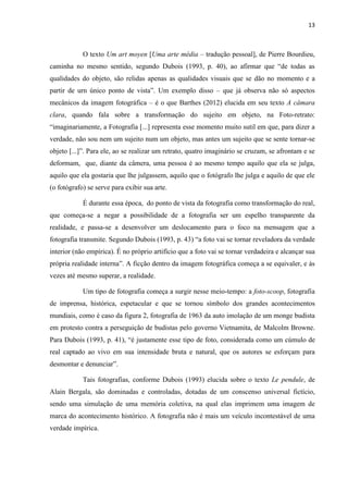 13
O texto Um art moyen [Uma arte média – tradução pessoal], de Pierre Bourdieu,
caminha no mesmo sentido, segundo Dubois (1993, p. 40), ao afirmar que “de todas as
qualidades do objeto, são relidas apenas as qualidades visuais que se dão no momento e a
partir de urn único ponto de vista”. Um exemplo disso – que já observa não só aspectos
mecânicos da imagem fotográfica – é o que Barthes (2012) elucida em seu texto A câmara
clara, quando fala sobre a transformação do sujeito em objeto, na Foto-retrato:
“imaginariamente, a Fotografia [...] representa esse momento muito sutil em que, para dizer a
verdade, não sou nem um sujeito num um objeto, mas antes um sujeito que se sente tornar-se
objeto [...]”. Para ele, ao se realizar um retrato, quatro imaginário se cruzam, se afrontam e se
deformam, que, diante da câmera, uma pessoa é ao mesmo tempo aquilo que ela se julga,
aquilo que ela gostaria que lhe julgassem, aquilo que o fotógrafo lhe julga e aquilo de que ele
(o fotógrafo) se serve para exibir sua arte.
É durante essa época, do ponto de vista da fotografia como transformação do real,
que começa-se a negar a possibilidade de a fotografia ser um espelho transparente da
realidade, e passa-se a desenvolver um deslocamento para o foco na mensagem que a
fotografia transmite. Segundo Dubois (1993, p. 43) “a foto vai se tornar reveladora da verdade
interior (não empírica). É no próprio artifício que a foto vai se tornar verdadeira e alcançar sua
própria realidade interna”. A ficção dentro da imagem fotográfica começa a se equivaler, e às
vezes até mesmo superar, a realidade.
Um tipo de fotografia começa a surgir nesse meio-tempo: a foto-scoop, fotografia
de imprensa, histórica, espetacular e que se tornou símbolo dos grandes acontecimentos
mundiais, como é caso da figura 2, fotografia de 1963 da auto imolação de um monge budista
em protesto contra a perseguição de budistas pelo governo Vietnamita, de Malcolm Browne.
Para Dubois (1993, p. 41), “é justamente esse tipo de foto, considerada como um cúmulo de
real captado ao vivo em sua intensidade bruta e natural, que os autores se esforçam para
desmontar e denunciar”.
Tais fotografias, conforme Dubois (1993) elucida sobre o texto Le pendule, de
Alain Bergala, são dominadas e controladas, dotadas de um conscenso universal fictício,
sendo uma simulação de uma memória coletiva, na qual elas imprimem uma imagem de
marca do acontecimento histórico. A fotografia não é mais um veículo incontestável de uma
verdade impírica.
 