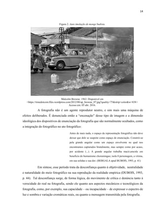 14
Figura 2. Auto imolação de monge budista.
Malcolm Browne. 1963. Disponível em
<https://timedotcom.files.wordpress.com/2012/08/ap_browne_07.jpg?quality=75&strip=color&w=838>
Acesso em: 05 abr. 2016.
A fotografia não é um agente reprodutor neutro, e sim mais uma máquina de
efeitos deliberados. É denunciada então a “encenação” desse tipo de imagem e a dimensão
ideológica dos dispositivos de enunciação da fotografia que são normalmente ocultados, como
a integração do fotográfico no ato fotográfico:
Antes de mais nada, o espaço da representação fotográfica não deve
deixar que dele se suspeite como espaço de enunciação. Constrói-se
pela grande angular como um espaço envolvente no qual nos
encontramos capturados brutalmente, mas sempre como por acaso,
por acidente (...). A grande angular trabalha macir;amcnle em
beneficio do humanismo choramingao; isola 0 personagem, a vitima,
em sua solidao e sua dor. (BERGALA apud BUBOIS, 1993, p. 41)
Em síntese, esse período trata da desconfiança quanto à objetividade, neutralidade
e naturalidade do meio fotográfico na sua reprodução da realidade empírica (DUBOIS, 1993,
p. 44). Tal desconfiança surge, de forma lógica, do movimento de crítica e denúncia tanto à
verocidade do real na fotografia, sendo ele quanto aos aspectos mecânicos e tecnológicos da
fotografia, como, por exemplo, sua capacidade – ou incapacidade – de expressar o espectro de
luz e sombra e variação cromáticas reais, ou quanto a mensagem transmitida pela fotografia.
 