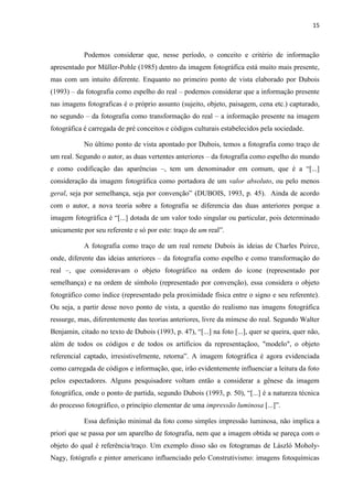 15
Podemos considerar que, nesse período, o conceito e critério de informação
apresentado por Müller-Pohle (1985) dentro da imagem fotográfica está muito mais presente,
mas com um intuito diferente. Enquanto no primeiro ponto de vista elaborado por Dubois
(1993) – da fotografia como espelho do real – podemos considerar que a informação presente
nas imagens fotograficas é o próprio assunto (sujeito, objeto, paisagem, cena etc.) capturado,
no segundo – da fotografia como transformação do real – a informação presente na imagem
fotográfica é carregada de pré conceitos e códigos culturais estabelecidos pela sociedade.
No último ponto de vista apontado por Dubois, temos a fotografia como traço de
um real. Segundo o autor, as duas vertentes anteriores – da fotografia como espelho do mundo
e como codificação das aparências –, tem um denominador em comum, que é a “[...]
consideração da imagem fotográfica como portadora de um valor absoluto, ou pelo menos
geral, seja por semelhança, seja por convenção” (DUBOIS, 1993, p. 45). Ainda de acordo
com o autor, a nova teoria sobre a fotografia se diferencia das duas anteriores porque a
imagem fotográfica é “[...] dotada de um valor todo singular ou particular, pois determinado
unicamente por seu referente e só por este: traço de um real”.
A fotografia como traço de um real remete Dubois às ideias de Charles Peirce,
onde, diferente das ideias anteriores – da fotografia como espelho e como transformação do
real –, que consideravam o objeto fotográfico na ordem do ícone (representado por
semelhança) e na ordem de símbolo (representado por convenção), essa considera o objeto
fotográfico como índice (representado pela proximidade física entre o signo e seu referente).
Ou seja, a partir desse novo ponto de vista, a questão do realismo nas imagens fotográfica
ressurge, mas, diferentemente das teorias anteriores, livre da mímese do real. Segundo Walter
Benjamin, citado no texto de Dubois (1993, p. 47), “[...] na foto [...], quer se queira, quer não,
além de todos os códigos e de todos os artifícios da representaçãoo, "modelo", o objeto
referencial captado, irresistivelrnente, retorna”. A imagem fotográfica é agora evidenciada
como carregada de códigos e informação, que, irão evidentemente influenciar a leitura da foto
pelos espectadores. Alguns pesquisadore voltam então a considerar a gênese da imagem
fotográfica, onde o ponto de partida, segundo Dubois (1993, p. 50), “[...] é a natureza técnica
do processo fotográfico, o princípio elementar de uma impressão luminosa [...]”.
Essa definição minimal da foto como simples impressão luminosa, não implica a
priori que se passa por um aparelho de fotografia, nem que a imagem obtida se pareça com o
objeto do qual é referência/traço. Um exemplo disso são os fotogramas de László Moholy-
Nagy, fotógrafo e pintor americano influenciado pelo Construtivismo: imagens fotoquímicas
 