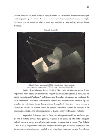 16
obtidas sem câmeras, onde colocava objetos opacos ou translúcidos diretamente no papel
sensível que se expunha a luz e depois se revelava normalmente, resultando uma composição
de sombra e de luz puramente plástica, quase sem semelhança, como pode ser visto na figura
3 abaixo.
Figura 3. Sem título
L. Moholy-Nagy. Fotograma. 1925-28. Disponível em < http://moholy-
nagy.org/assets/images/gallery/FGM.230.jpg> Acesso em: 11 abr. 2016.
Porém, de acordo com Dubois (1993, p. 51), o princípio do traço apesar de ser
importante, marca apenas um momento no conjunto do processo fotográfico, e, ainda, que há
gestos completamente "culturais", codificados, que dependem inteiramente de escolhas e de
decisões humanas: antes eram escolhas mais voltadas para a materialidade, como do tipo de
aparelho, da película, do tempo de exposiçãoo, do angulo de visão etc. – o que prepara e
culmina na decisão do disparo; depois as escolhas repetem-se quando da revelacao e da
tiragem, em seguida a foto entra nos circuitos de difusao, sempre codificados e culturais.
O princípio de base da conexão física entre a imagem fotográfica e o referente que
ela tem é bastante elevado nesse período, chegando a um estado de fato onde a imagem
indicial remete a apenas um referente determinado: o mesmo que a causou. Para Dubois
(1993, p. 52), a singularidade da relação imagem-referente é que “ao mesmo tempo, pelo fato
de ser uma foto dinamicamente vinculada a um objeto ínico e apenas a ele, essa foto adquire
 