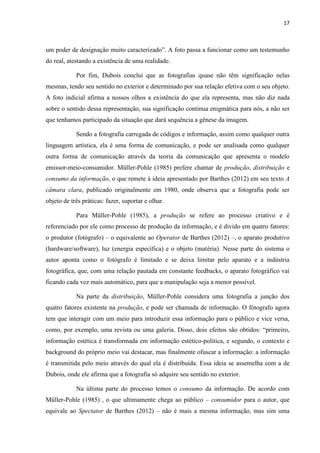 17
um poder de designação muito caracterizado”. A foto passa a funcionar como um testemunho
do real, atestando a existência de uma realidade.
Por fim, Dubois conclui que as fotografias quase não têm significação nelas
mesmas, tendo seu sentido no exterior e determinado por sua relação efetiva com o seu objeto.
A foto indicial afirma a nossos olhos a existência do que ela representa, mas não diz nada
sobre o sentido dessa representação, sua significação continua enigmática para nós, a não ser
que tenhamos participado da situação que dará sequência a gênese da imagem.
Sendo a fotografia carregada de códigos e informação, assim como qualquer outra
linguagem artística, ela é uma forma de comunicação, e pode ser analisada como qualquer
outra forma de comunicação através da teoria da comunicação que apresenta o modelo
emissor-meio-consumidor. Müller-Pohle (1985) prefere chamar de produção, distribuição e
consumo da informação, o que remete à ideia apresentado por Barthes (2012) em seu texto A
câmara clara, publicado originalmente em 1980, onde observa que a fotografia pode ser
objeto de três práticas: fazer, suportar e olhar.
Para Müller-Pohle (1985), a produção se refere ao processo criativo e é
referenciado por ele como processo de produção da informação, e é divido em quatro fatores:
o produtor (fotógrafo) – o equivalente ao Operator de Barthes (2012) –, o aparato produtivo
(hardware/software), luz (energia específica) e o objeto (matéria). Nesse parte do sistema o
autor aponta como o fotógrafo é limitado e se deixa limitar pelo aparato e a indústria
fotográfica, que, com uma relação pautada em constante feedbacks, o aparato fotográfico vai
ficando cada vez mais automático, para que a manipulação seja a menor possível.
Na parte da distribuição, Müller-Pohle considera uma fotografia a junção dos
quatro fatores existente na produção, e pode ser chamada de informação. O fótografo agora
tem que interagir com um meio para introduzir essa informação para o público e vice versa,
como, por exemplo, uma revista ou uma galeria. Disso, dois efeitos são obtidos: “primeiro,
informação estética é transformada em informação estético-política, e segundo, o contexto e
background do próprio meio vai destacar, mas finalmente ofuscar a informação: a informação
é transmitida pelo meio através do qual ela é distribuída. Essa ideia se assemelha com a de
Dubois, onde ele afirma que a fotografia só adquire seu sentido no exterior.
Na última parte do processo temos o consumo da informação. De acordo com
Müller-Pohle (1985) , o que ultimamente chega ao público – consumidor para o autor, que
equivale ao Spectator de Barthes (2012) – não é mais a mesma informação, mas sim uma
 