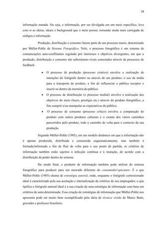 18
informação mutada. Ou seja, a informação, por ser divulgada em um meio específico, leva
com si as ideias, ideais e background que o meio possui, tornando ainda mais carregada de
códigos e informação.
Produção, distribuição e consumo fazem parte de um processo maior, denominado
por Müller-Pohle de Sistema Fotográfico. Nele, o processo fotográfico é um sistema de
comunicações auto-conflitantes regulado por interesses e objetivos divergentes, em que a
produção, distribuição e consumo são subsistemas rivais conectados através de processos de
feedback:
 O processo de produção (processo criativo) envolve a realização de
intenções do fotógrafo dentro ou através de um produto; o uso da mídia
para o transporte do produto, a fim de influenciar o público receptor e
inserir-se dentro da memória do público.
 O processo de distribuição (o processo medial) envolve a realização dos
objetivos do meio (lucro, prestígio etc.) através do produto fotográfico, a
fim cumprir e/ou manipular as expectativas do público.
 O processo de consumo (processo crítico) envolve a comparação do
produto com outros produtos culturais e o exame dos vários caminhos
percorridos pelo produto, todo o caminho de volta para o contexto da sua
produção.
Segundo Müller-Pohle (1985), em um modelo dinâmico em que a informação não
é apenas produzida, distribuída e consumida esquematicamente, mas também é
formada/informada a fim de fluir de volta para o seu ponto de partida, os critérios de
informação também estão sujeitos à infecção contínua e à mutação, de acordo com a
distribuição de poder dentro do sistema.
Do modo final, o produtor de informação também pode utilizar do sistema
fotográfico para produzir para um mercado diferente do consumidor/spectator. É o que
Müller-Pohle (1985) chama de estratégia autoral, onde, enquanto o fotógrafo comissionado
ideal é caracterizado pela sua aceitação e internalização de critérios de seu empregador, o que
tipifica o fotógrafo autoral ideal é a sua criação de uma estratégia de informação com base em
critérios de auto-determinada. Essa criação de estratégias de informação que Müller-Pohle nos
apresenta pode ser muito bem exemplificado pela ideia de técnica vivida de Marco Butti,
gravador e professor brasileiro.
 