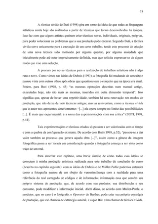 19
A técnica vivida de Buti (1998) gira em torno da ideia de que todas as linguagens
artísticas ainda hoje são realizadas a partir de técnicas que foram desenvolvidas há tempos.
Isso faz com que alguns artistas queiram criar técnicas novas, individuais, originais, próprias,
para poder solucionar os problemas que a sua produção pode encarar. Segundo Buti, a técnica
vivida serve unicamente para a execução de um certo trabalho, tendo este processo de criação
de uma nova técnica sido motivado por alguma questão, por alguma ansiedade que
inicialmente pode até estar imprecisamente definida, mas que solicita expressar-se de algum
modo que vise uma solução.
A procura por novas técnicas para a realização de trabalhos artísticos não é algo
raro e novo. Como vimos nas ideias de Dubois (1993), a fotografia foi mudando de conceito e
passou vista com outros olhos após obras que questionavam o conceito que na época era atual.
Porém, para Buti (1998, p. 43) “as mesmas operações descritas num manual antigo,
executadas hoje, não são mais as mesmas, inseridas em outra dimensão temporal”. Isso
significa que, apesar de haver uma repetitividade, também há uma renovação nos modos de
produção, que não deixa de lado técnicas antigas, mas as reinventam, como a técnica vivida
que o autor nos apresentou anteriormente: “[...] ela opera sempre no limite das possibilidades
[...]. É mais que experimental: é a soma das experimentações com sua crítica” (BUTI, 1998,
p.41).
Tais experimentações e técnicas criadas só passam a ser valorizadas com o tempo
e com a quebra da configuração existente. De acordo com Buti (1998, p.52), “passou-se a dar
valor também ao processo que gerava aquela obra [...]”, assim como a gênese da imagem
fotográfica passa a ser levada em consideração quando a fotografia começa a ser vista como
traço de um real.
Para encerrar este capítulo, uma breve síntese de como todas essa ideias se
conectam à minha produção artístisca realizada para este trabalho de conclusão de curso
(descrita no capítulo seguinte): com as ideias de Dubois e de Müller-Pohle pudemos entender
como a fotografia passou de um obejto de verossimilhança com a realidade para uma
referência do real carregado de códigos e de informação; informação essa que contém seu
próprio sistema de produção, que, de acordo com seu produtor, sua distribuição e seu
consumo, pode modificar a informação inicial. Além disso, de acordo com Müller-Pohle, o
produtor, que no caso é o fotógrafo, o Operator de Barthes, pode criar sua própria estratégia
de produção, que ele chamou de estratégia autoral, e o que Buti vem chamar de técnica vivida.
 