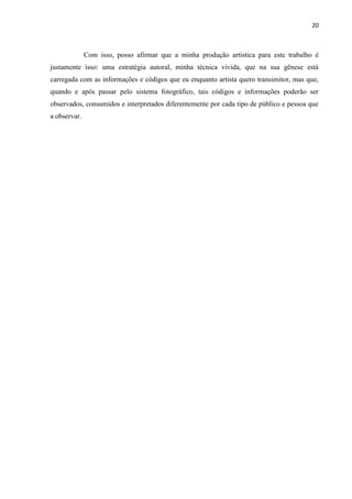 20
Com isso, posso afirmar que a minha produção artística para este trabalho é
justamente isso: uma estratégia autoral, minha técnica vivida, que na sua gênese está
carregada com as informações e códigos que eu enquanto artista quero transimitor, mas que,
quando e após passar pelo sistema fotográfico, tais códigos e informações poderão ser
observados, consumidos e interpretados diferentemente por cada tipo de público e pessoa que
a observar.
 