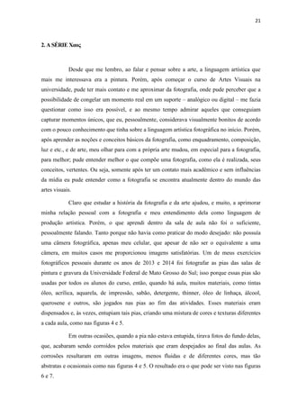 21
2. A SÉRIE Χαος
Desde que me lembro, ao falar e pensar sobre a arte, a linguagem artística que
mais me interessava era a pintura. Porém, após começar o curso de Artes Visuais na
universidade, pude ter mais contato e me aproximar da fotografia, onde pude perceber que a
possibilidade de congelar um momento real em um suporte – analógico ou digital – me fazia
questionar como isso era possível, e ao mesmo tempo admirar aqueles que conseguiam
capturar momentos únicos, que eu, pessoalmente, considerava visualmente bonitos de acordo
com o pouco conhecimento que tinha sobre a linguagem artística fotográfica no início. Porém,
após aprender as noções e conceitos básicos da fotografia, como enquadramento, composição,
luz e etc., e de arte, meu olhar para com a própria arte mudou, em especial para a fotografia,
para melhor; pude entender melhor o que compõe uma fotografia, como ela é realizada, seus
conceitos, vertentes. Ou seja, somente após ter um contato mais acadêmico e sem influências
da mídia eu pude entender como a fotografia se encontra atualmente dentro do mundo das
artes visuais.
Claro que estudar a história da fotografia e da arte ajudou, e muito, a aprimorar
minha relação pessoal com a fotografia e meu entendimento dela como linguagem de
produção artística. Porém, o que aprendi dentro da sala de aula não foi o suficiente,
pessoalmente falando. Tanto porque não havia como praticar do modo desejado: não possuía
uma câmera fotográfica, apenas meu celular, que apesar de não ser o equivalente a uma
câmera, em muitos casos me proporcionou imagens satisfatórias. Um de meus exercícios
fotográficos pessoais durante os anos de 2013 e 2014 foi fotografar as pias das salas de
pintura e gravura da Universidade Federal de Mato Grosso do Sul; isso porque essas pias são
usadas por todos os alunos do curso, então, quando há aula, muitos materiais, como tintas
óleo, acrílica, aquarela, de impressão, sabão, detergente, thinner, óleo de linhaça, álcool,
querosene e outros, são jogados nas pias ao fim das atividades. Esses materiais eram
dispensados e, às vezes, entupiam tais pias, criando uma mistura de cores e texturas diferentes
a cada aula, como nas figuras 4 e 5.
Em outras ocasiões, quando a pia não estava entupida, tirava fotos do fundo delas,
que, acabaram sendo corroídos pelos materiais que eram despejados ao final das aulas. As
corrosões resultaram em outras imagens, menos fluidas e de diferentes cores, mas tão
abstratas e ocasionais como nas figuras 4 e 5. O resultado era o que pode ser visto nas figuras
6 e 7.
 