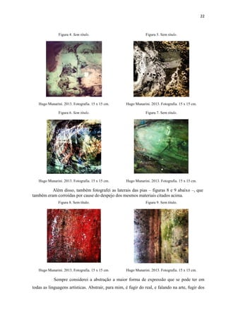 22
Figura 4. Sem título. Figura 5. Sem título.
Hugo Munarini. 2013. Fotografia. 15 x 15 cm. Hugo Munarini. 2013. Fotografia. 15 x 15 cm.
Figura 6. Sem título. Figura 7. Sem título.
Hugo Munarini. 2013. Fotografia. 15 x 15 cm. Hugo Munarini. 2013. Fotografia. 15 x 15 cm.
Além disso, também fotografei as laterais das pias – figuras 8 e 9 abaixo –, que
também eram corroídas por cause do despejo dos mesmos materiais citados acima.
Figura 8. Sem título. Figura 9. Sem título.
Hugo Munarini. 2013. Fotografia. 15 x 15 cm. Hugo Munarini. 2013. Fotografia. 15 x 15 cm.
Sempre considerei a abstração a maior forma de expressão que se pode ter em
todas as linguagens artísticas. Abstrair, para mim, é fugir do real, e falando na arte, fugir dos
 