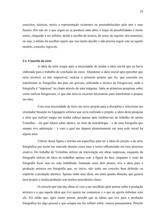 23
conceitos, técnicas, meios e representação existentes ou preestabelecidos pela arte e seus
fazeres. Por não ter o que seguir ao se produzir uma obra, o leque de possibilidades é muito
maior, chegando a ser infinito, desde a escolha da técnica, do tema, do suporte, dos materiais;
ou seja, o artista irá escolher aquilo que sua mente decidir e não precisa seguir este ou aquele
modelo, conceito, regra etc.
2.1. Conceito da série
A ideia da série surgiu após a necessidade de mudar a ideia inicial que eu havia
elaborado para o trabalho de conclusão de curso. Abandonei a ideia inicial após perceber que
seria inviável, se não impossível, realizar o primeiro projeto que fiz, que consistia em
transformar as fotografias das pias em gravura, utilizando a técnica da fotogravura, onde a
fotografia é “impressa” na chapa através de uma máquina. Após as primeiras pesquisas sobre
como realizar fotogravura, vi que não teria os recursos necessários para transformar o projeto
em obra.
Com essa necessidade de fazer um novo projeto para a disciplina e selecionar um
orientador baseado na linguagem artística que seria realizado o projeto, a ideia desta pesquisa
e série que realizei surgiu em minha cabeça apenas após lembrar-me do trabalho do artista
Vermibus – do qual falarei sobre abaixo, no item da metodologia – e de uma fotografia que
sempre tive admiração – e com a qual me deparei aleatoriamente em uma rede social há
alguns anos.
Utilizei dessa figura e artístas em específico para ter a ideia do projeto e da série
fotográfica por terem me marcado durante esses anos e terem influenciado em meu processo
criativo. Do trabalho de Vermibus utilizei da intervenção em obras impressas, enquanto da
fotografia utilizei da ideia de trabalhar apenas com a figura da face, enquanto o resto da
fotografia ficou sem ter sido trabalhada. Juntando esses dois pontos, tive a ideia para a
produção artística em fotografia que, no início, não tinha um conceito bem definido ou
implícito à produção artística. Apenas tinha uma ideia, um tanto quanto abstrata, que guiaria
meu projeto e minha produção sem muitos precedentes claros.
O conceito por trás das obras só veio a ser escolhido após pensar sobre a produção
artística e o que aquela ideia que tive queria me comunicar e o que eu queria informar com
ela. Foi então que, após muito pensar, percebi que as ideias que tive para a produção
fotográfica foi algo pessoal e que sempre me fez refletir sobre: nossos pensamentos. Percebi
 