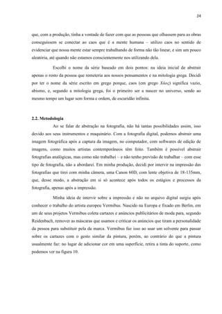 24
que, com a produção, tinha a vontade de fazer com que as pessoas que olhassem para as obras
conseguissem se conectar ao caos que é a mente humana – utilizo caos no sentido de
evidenciar que nossa mente estar sempre trabalhando de forma não tão linear, e sim um pouco
aleatória, até quando não estamos conscientemente nos utilizando dela.
Escolhi o nome da série baseado em dois pontos: na ideia inicial de abstrair
apenas o rosto da pessoa que remeteria aos nossos pensamentos e na mitologia grega. Decidi
por ter o nome da série escrito em grego porque, caos (em grego Χάος) significa vazio,
abismo, e, segundo a mitologia grega, foi o primeiro ser a nascer no universo, sendo ao
mesmo tempo um lugar sem forma e ordem, de escuridão infinita.
2.2. Metodologia
Ao se falar de abstração na fotografia, não há tantas possibilidades assim, isso
devido aos seus instrumentos e maquinário. Com a fotografia digital, podemos abstrair uma
imagem fotográfica após a captura da imagem, no computador, com softwares de edição de
imagens, como muitos artistas contemporâneos têm feito. Também é possível abstrair
fotografias analógicas, mas como não trabalhei – e não tenho previsão de trabalhar – com esse
tipo de fotografia, não a abordarei. Em minha produção, decidi por intervir na impressão das
fotografias que tirei com minha câmera, uma Canon 60D, com lente objetiva de 18-135mm,
que, desse modo, a abstração em si só acontece após todos os estágios e processos da
fotografia, apenas após a impressão.
Minha ideia de intervir sobre a impressão e não no arquivo digital surgiu após
conhecer o trabalho do artista europeu Vermibus. Nascido na Europa e fixado em Berlin, em
um de seus projetos Vermibus coleta cartazes e anúncios publicitários de moda para, segundo
Reidenbach, remover as máscaras que usamos e criticar os anúncios que tiram a personalidade
da pessoa para substituir pela da marca. Vermibus faz isso ao usar um solvente para passar
sobre os cartazes com o gesto similar da pintura, porém, ao contrário do que a pintura
usualmente faz: no lugar de adicionar cor em uma superfície, retira a tinta do suporte, como
podemos ver na figura 10.
 