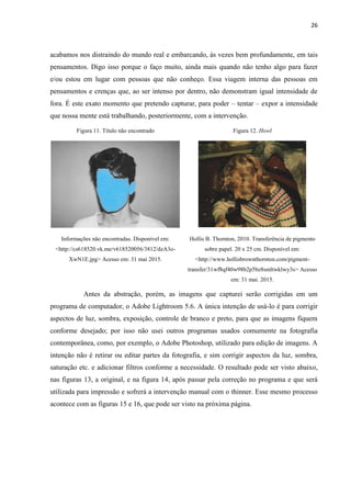26
acabamos nos distraindo do mundo real e embarcando, às vezes bem profundamente, em tais
pensamentos. Digo isso porque o faço muito, ainda mais quando não tenho algo para fazer
e/ou estou em lugar com pessoas que não conheço. Essa viagem interna das pessoas em
pensamentos e crenças que, ao ser intenso por dentro, não demonstram igual intensidade de
fora. É este exato momento que pretendo capturar, para poder – tentar – expor a intensidade
que nossa mente está trabalhando, posteriormente, com a intervenção.
Figura 11. Título não encontrado Figura 12. Howl
Informações não encontradas. Disponível em:
<http://cs618520.vk.me/v618520056/3812/dzA3o-
XwN1E.jpg> Acesso em: 31 mai 2015.
Hollis B. Thornton, 2010. Transferência de pigmento
sobre papel. 20 x 25 cm. Disponível em:
<http://www.hollisbrownthornton.com/pigment-
transfer/31wf8qf40w98b2p5bz8smltwklwy3s> Acesso
em: 31 mai. 2015.
Antes da abstração, porém, as imagens que capturei serão corrigidas em um
programa de computador, o Adobe Lightroom 5.6. A única intenção de usá-lo é para corrigir
aspectos de luz, sombra, exposição, controle de branco e preto, para que as imagens fiquem
conforme desejado; por isso não usei outros programas usados comumente na fotografia
contemporânea, como, por exemplo, o Adobe Photoshop, utilizado para edição de imagens. A
intenção não é retirar ou editar partes da fotografia, e sim corrigir aspectos da luz, sombra,
saturação etc. e adicionar filtros conforme a necessidade. O resultado pode ser visto abaixo,
nas figuras 13, a original, e na figura 14, após passar pela correção no programa e que será
utilizada para impressão e sofrerá a intervenção manual com o thinner. Esse mesmo processo
acontece com as figuras 15 e 16, que pode ser visto na próxima página.
 
