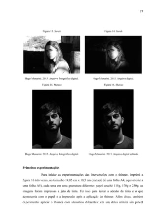 27
Figura 13. Sarah Figura 14. Sarah
Hugo Munarini. 2015. Arquivo fotográfico digital. Hugo Munarini. 2015. Arquivo digital.
Figura 15. Mateus Figura 16. Mateus
Hugo Munarini. 2015. Arquivo fotográfico digital. Hugo Munarini. 2015. Arquivo digital editado.
Primeiras experimentações
Para iniciar as experimentações das intervenções com o thinner, imprimi a
figura 16 três vezes, no tamanho 14,85 cm x 10,5 cm (metade de uma folha A4, equivalente a
uma folha A5), cada uma em uma gramatura diferente: papel couché 115g, 170g e 230g; as
imagens foram impressas a jato de tinta. Fiz isso para testar a adesão da tinta e o que
aconteceria com o papel e a impressão após a aplicação do thinner. Além disso, também
experimentei aplicar o thinner com utensílios diferentes: em um deles utilizei um pincel
 