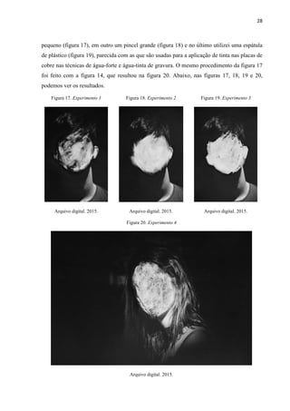 28
pequeno (figura 17), em outro um pincel grande (figura 18) e no último utilizei uma espátula
de plástico (figura 19), parecida com as que são usadas para a aplicação de tinta nas placas de
cobre nas técnicas de água-forte e água-tinta de gravura. O mesmo procedimento da figura 17
foi feito com a figura 14, que resultou na figura 20. Abaixo, nas figuras 17, 18, 19 e 20,
podemos ver os resultados.
Figura 17. Experimento 1 Figura 18. Experimento 2 Figura 19. Experimento 3
Arquivo digital. 2015. Arquivo digital. 2015. Arquivo digital. 2015.
Figura 20. Experimento 4
Arquivo digital. 2015.
 