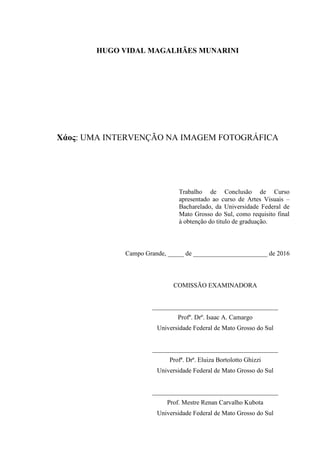 HUGO VIDAL MAGALHÃES MUNARINI
Χάος: UMA INTERVENÇÃO NA IMAGEM FOTOGRÁFICA
Trabalho de Conclusão de Curso
apresentado ao curso de Artes Visuais –
Bacharelado, da Universidade Federal de
Mato Grosso do Sul, como requisito final
à obtenção do titulo de graduação.
Campo Grande, _____ de _______________________ de 2016
COMISSÃO EXAMINADORA
_______________________________________
Profº. Drº. Isaac A. Camargo
Universidade Federal de Mato Grosso do Sul
_______________________________________
Profª. Drª. Eluiza Bortolotto Ghizzi
Universidade Federal de Mato Grosso do Sul
_______________________________________
Prof. Mestre Renan Carvalho Kubota
Universidade Federal de Mato Grosso do Sul
 