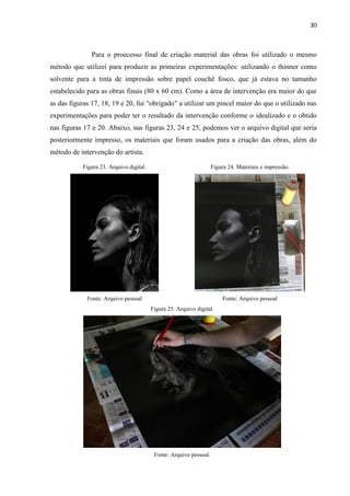 30
Para o proecesso final de criação material das obras foi utilizado o mesmo
método que utilizei para produzir as primeiras experimentações: utilizando o thinner como
solvente para a tinta de impressão sobre papel couchê fosco, que já estava no tamanho
estabelecido para as obras finais (80 x 60 cm). Como a área de intervenção era maior do que
as das figuras 17, 18, 19 e 20, fui “obrigado” a utilizar um pincel maior do que o utilizado nas
experimentações para poder ter o resultado da intervenção conforme o idealizado e o obtido
nas figuras 17 e 20. Abaixo, nas figuras 23, 24 e 25, podemos ver o arquivo digital que seria
posteriormente impresso, os materiais que foram usados para a criação das obras, além do
método de intervenção do artista.
Figura 23. Arquivo digital. Figura 24. Materiais e impressão.
Fonte: Arquivo pessoal Fonte: Arquivo pessoal
Figura 25. Arquivo digital.
Fonte: Arquivo pessoal.
 