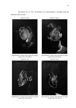 31
Nas figuras 26, 27, 28 e 29 podemos ver concretamente o resultado final das
primeiras obras da série:
Figura 26. Sarah Figura 27. Mateus
Hugo Munarini. Thinner sobre impressão em papel
couche. 2015. 80 x 60 cm
Hugo Munarini. Thinner sobre impressão em papel
couche. 2015. 80 x 60 cm
Figura 28. Ana Figura 29. Karla
Hugo Munarini. Thinner sobre impressão em papel
couche. 2015. 80 x 60 cm
Hugo Munarini. Thinner sobre impressão em papel
couche. 2015. 80 x 60 cm
 