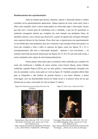 32
Desdobramentos das experimentações
Após ter achado qual técnica, materiais, suporte e impressão dariam o melhor
resultado, novos questionamentos apareceram. Alguns aspectos do rosto, como nariz, boca e
olhos como tamanho, local e outros ainda podem ser observados após a interverção, mesmo
que não com o mesmo grau de semelhança com a realidade, o que me fez questionar se
realmente conseguiria abstrair por completo um rosto humano nas produções finais, de
tamanhos maiores, com a técnica que desenvolvi, a ponto de alguém não conseguir distinguir
esses aspectos básicos da face humana. Posso dizer que a resposta para este questionamento
só será obtida após mais produções, pois até o momento o que consegui foram dois pontos: ou
tirava por completo a tinta e todos os aspectos da figura, como nas figuras 18 e 19, e,
consequentemente, não teria a intervenção desejada – abstrata e com movimento –, ou
continuo intervindo da mesma maneira que nas figuras 26, 27, 28 e 29, sem tirar toda a tinta, e
assim, mantendo certos signos do rosto humana detectáveis.
Outros pontos observados após as primeiras obras realizadas por completo foi
como elas lembravam o trabalho de outros artistas, como Francis Bacon, pintor irlândes
conhecido, segundo Popova (2014), por sua obra gráfica e emocionalmente carregada com
tons de ansiedade e terror, como pode ser visto na figura 30. Também considero difícil olhar
para as fotografias e não lembrar do período barroco e seu maior afluente, o pintor
Caravaggio, com sua dramaticidade através do fundo escuro e os poucos feixes de luz que
iluminavam as cenas, como pode ser visto na figura 31, abaixo.
Figura 30. Estudo do retrato do papa Inocente X de
Velázquez.
Figura 31. Davi com a cabeça de Golias.
Francis Bacon. Óleo sobre tela. 1953. 153 x 118 cm.
Des Moines Art Center, Iowa. Acesso em: 27 mar.
2016. Disponível em:
<https://upload.wikimedia.org/wikipedia/en/9/9a/Stud
y_for_a_Self_Portrait_-Triptych%2C_1985-86.jpg>
Caravaggio. Óleo sobre tela. 1609-1610. 125 x 101
cm. Galleria Borghese, Roma. Acesso em: 27 mar.
2016. Disponível em: <
https://upload.wikimedia.org/wikipedia/commons/6/60
/Caravaggio_-_David_con_la_testa_di_Golia.jpg >
 