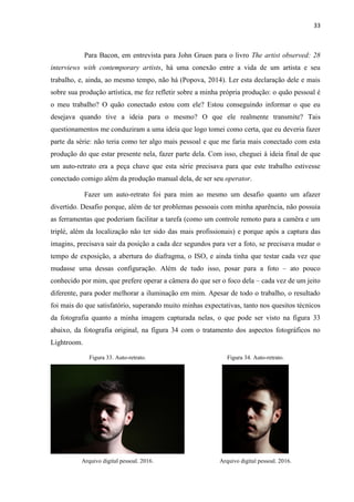 33
Para Bacon, em entrevista para John Gruen para o livro The artist observed: 28
interviews with contemporary artists, há uma conexão entre a vida de um artista e seu
trabalho, e, ainda, ao mesmo tempo, não há (Popova, 2014). Ler esta declaração dele e mais
sobre sua produção artística, me fez refletir sobre a minha própria produção: o quão pessoal é
o meu trabalho? O quão conectado estou com ele? Estou conseguindo informar o que eu
desejava quando tive a ideia para o mesmo? O que ele realmente transmite? Tais
questionamentos me conduziram a uma ideia que logo tomei como certa, que eu deveria fazer
parte da série: não teria como ter algo mais pessoal e que me faria mais conectado com esta
produção do que estar presente nela, fazer parte dela. Com isso, cheguei à ideia final de que
um auto-retrato era a peça chave que esta série precisava para que este trabalho estivesse
conectado comigo além da produção manual dela, de ser seu operator.
Fazer um auto-retrato foi para mim ao mesmo um desafio quanto um afazer
divertido. Desafio porque, além de ter problemas pessoais com minha aparência, não possuia
as ferramentas que poderiam facilitar a tarefa (como um controle remoto para a camêra e um
triplé, além da localização não ter sido das mais profissionais) e porque após a captura das
imagins, precisava sair da posição a cada dez segundos para ver a foto, se precisava mudar o
tempo de exposição, a abertura do diafragma, o ISO, e ainda tinha que testar cada vez que
mudasse uma dessas configuração. Além de tudo isso, posar para a foto – ato pouco
conhecido por mim, que prefere operar a câmera do que ser o foco dela – cada vez de um jeito
diferente, para poder melhorar a iluminação em mim. Apesar de todo o trabalho, o resultado
foi mais do que satisfatório, superando muito minhas expectativas, tanto nos quesitos técnicos
da fotografia quanto a minha imagem capturada nelas, o que pode ser visto na figura 33
abaixo, da fotografia original, na figura 34 com o tratamento dos aspectos fotográficos no
Lightroom.
Figura 33. Auto-retrato. Figura 34. Auto-retrato.
Arquivo digital pessoal. 2016. Arquivo digital pessoal. 2016.
 