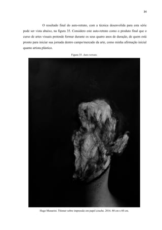 34
O resultado final do auto-retrato, com a técnica desenvolida para esta série
pode ser vista abaixo, na figura 35. Considero este auto-retrato como o produto final que o
curso de artes visuais pretende formar durante os seus quatro anos de duração, de quem está
pronto para iniciar sua jornada dentro campo/mercado da arte, como minha afirmação inicial
quanto artista plástico.
Figura 35. Auto-retrato.
Hugo Munarini. Thinner sobre impressão em papel couche. 2016. 80 cm x 60 cm.
 