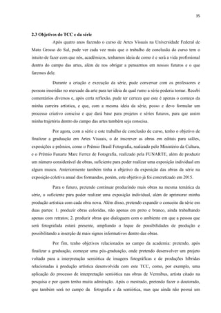 35
2.3 Objetivos do TCC e da série
Após quatro anos fazendo o curso de Artes Visuais na Universidade Federal de
Mato Grosso do Sul, pude ver cada vez mais que o trabalho de conclusão do curso tem o
intuito de fazer com que nós, acadêmicos, tenhamos ideia de como é e será a vida profissional
dentro do campo das artes, além de nos obrigar a pensarmos em nossos futuros e o que
faremos dele.
Durante a criação e execução da série, pude conversar com os professores e
pessoas inseridas no mercado da arte para ter ideia de qual rumo a série poderia tomar. Recebi
comentários diversos e, após certa reflexão, pude ter certeza que este é apenas o começo da
minha carreira artística, e que, com a mesma ideia da série, posso e devo formular um
processo criativo consciso e que dará base para projetos e séries futuros, para que assim
minha trajetória dentro do campo das artes também seja conscisa.
Por agora, com a série e este trabalho de conclusão de curso, tenho o objetivo de
finalizar a graduação em Artes Visuais, o de inscrever as obras em editais para salões,
exposições e prêmios, como o Prêmio Brasil Fotografia, realizado pelo Ministério da Cultura,
e o Prêmio Funarte Marc Ferrez de Fotografia, realizado pela FUNARTE, além de produzir
um número considerável de obras, suficiente para poder realizar uma exposição individual em
algum museu. Anteriormente também tinha o objetivo da exposição das obras da série na
exposição coletiva anual dos formandos, porém, este objetivo já foi concretizado em 2015.
Para o futuro, pretendo continuar produzindo mais obras na mesma temática da
série, o suficiente para poder realizar uma exposição individual, além de aprimorar minha
produção artística com cada obra nova. Além disso, pretendo expandir o conceito da série em
duas partes: 1. produzir obras coloridas, não apenas em preto e branco, ainda trabalhando
apenas com retratos; 2. produzir obras que dialoguem com o ambiente em que a pessoa que
será fotografada estará presente, ampliando o leque de possibilidades de produção e
possibilitando a inserção de mais signos informativos dentro das obras.
Por fim, tenho objetivos relacionados ao campo da academia: pretendo, após
finalizar a graduação, começar uma pós-graduação, onde pretendo desenvolver um projeto
voltado para a interpretação semiótica de imagens fotográficas e de produções híbridas
relacionadas à produção artística desenvolvida com este TCC, como, por exemplo, uma
aplicação do processo de interpretação semiótica nas obras de Vermibus, artista citado na
pesquisa e por quem tenho muita admiração. Após o mestrado, pretendo fazer o doutorado,
que também será no campo da fotografia e da semiótica, mas que ainda não possui um
 