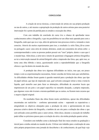 37
CONCLUSÃO
A criação de novas técnicas, a intervenção do artista em sua própria produção
ou nas de outros, e até mesmo a apropriação da produção de outros artistas para uma posterior
intervenção foi o ponto de partida para os estudos e execução das obras.
Com este trabalho de conclusão de curso tive a chance de aprofundar meus
conhecimentos sobre a fotografia, o que me possibilitou ter um olhar mais apurado para com a
fotografia, onde quer que eu a veja, além de aprimorar meu processo criativo, tornando-o mais
consciso. Através de muitos experiementos para isso, o resultado é a série Χάος (lê-se como
no português: caos): uma série de retratos abstratos, sendo um comentário do artista sobre a
contemporaneidade e como as pessoas podem possuir um "caos" próprio, dentre o caos que é
o mundo hoje. Além disso, a série tem o intuito de questionar a linguagem artística fotográfica
ao ter a intervenção manual do artista/fotógrafo sobre a impressão das fotos, que, após isso, se
torna uma obra híbrida e única, questionando assim a reprodutibilidade que a fotografia
oferece e que há dentro do mundo das artes.
A produção das obras teve algumas dificuldades no início, mas que, em pouco
tempo e com as experimentações necessárias, foram vencidas de forma mais que satisfatórias.
As dificuldades obtidas foram quanto à questão material para a produção das obras: que tipo
de papel utilizar, que tipo de impressão usar, qual solvente conseguir retirar a tinta e torná-la
líquida, qual utensílio usar para fazer as abstrações, dificuldade de encontrar locais que
imprimissem de um jeito e em papel específico no tamanho desejado, a própria impressão,
que algumas vezes não tiveram a mesma qualidade que as outras, ou ficaram mais escuras que
o arquivo digital original.
Os resultados finais das obras foram muito satisfatórios, apesar das dificuldades
encontradas em realizá-las – conforme apresentado acima – superando as expectativas e
atingindindo os objetivos almejados para a produção da série e aprimoramento do meu
processo criativo dentro da fotografia, e também de um site para a exibação das obras e que
será utilizado como portfólio para o autor artista. Além disso, durante a execução do trabalho
pude trilhar os próximos passos para a evolução da série e da minha produção quanto artista.
Considero este trabalho como a declaração final dos meus estudos na graduação e
inicial para a minha entrada no mundo da arte. Utilizar este trabalho para a realização de uma
série própria proporcionou uma jornada de descobertas e de conhecimento, da qual hoje vejo
 