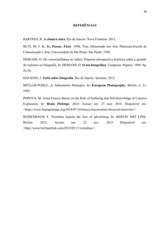 39
REFERÊNCIAS
BARTHES, R. A câmara clara. Rio de Janeiro. Nova Fronteira. 2012.
BUTI, M. I. In: Ir, Passar, Ficar. 1998. Tese (Doutorado em Arte Plásticas)-Escola de
Comunicação e Arte, Universidade de São Paulo, São Paulo, 1998.
DEBUOIS, O. Da verossimilhança ao índice. Pequena retrospectiva histórica sobre a questão
do realismo na fotografia. In: DEBUOIS, O. O ato fotográfico. Campinas. Papirus. 1998. Pg.
24-56.
HACKING, J. Tudo sobre fotografia. Rio de Janeiro. Sextante. 2012
MÜLLER-POHLE, A. Information Strategies. In: European Photography. Berlim, n. 21,
1985.
POPOVA, M. Artist Francis Bacon on the Role of Suffering and Self-Knowledge in Creative
Expression. In: Brain Pickings. 2014. Acesso em: 27 mar. 2016. Disponível em:
<https://www.brainpickings.org/2014/07/10/francis-bacon-artist-observed-interview/>
REIDENBACH, F. Vermibus hijacks the face of advertising. In: BERLIN ART LINK.
Berlim, 2012. Acesso em: 22 nov. 2015 Disponível em:
<http://www.berlinartlink.com/2012/02/11/vermibus/>
 
