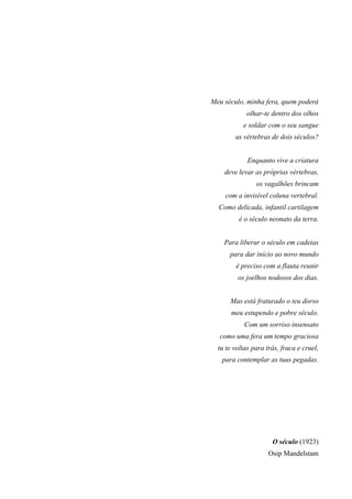 Meu século, minha fera, quem poderá
olhar-te dentro dos olhos
e soldar com o seu sangue
as vértebras de dois séculos?
Enquanto vive a criatura
deve levar as próprias vértebras,
os vagalhões brincam
com a invisível coluna vertebral.
Como delicada, infantil cartilagem
é o século neonato da terra.
Para liberar o século em cadeias
para dar início ao novo mundo
é preciso com a flauta reunir
os joelhos nodosos dos dias.
Mas está fraturado o teu dorso
meu estupendo e pobre século.
Com um sorriso insensato
como uma fera um tempo graciosa
tu te voltas para trás, fraca e cruel,
para contemplar as tuas pegadas.
O século (1923)
Osip Mandelstam
 