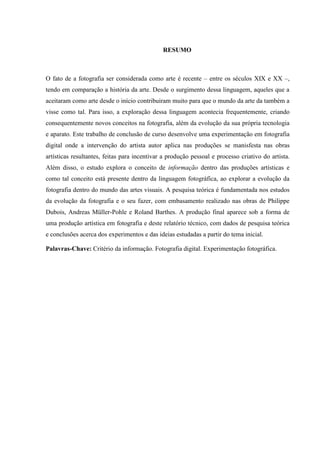 RESUMO
O fato de a fotografia ser considerada como arte é recente – entre os séculos XIX e XX –,
tendo em comparação a história da arte. Desde o surgimento dessa linguagem, aqueles que a
aceitaram como arte desde o início contribuiram muito para que o mundo da arte da também a
visse como tal. Para isso, a exploração dessa linguagem acontecia frequentemente, criando
consequentemente novos conceitos na fotografia, além da evolução da sua própria tecnologia
e aparato. Este trabalho de conclusão de curso desenvolve uma experimentação em fotografia
digital onde a intervenção do artista autor aplica nas produções se manisfesta nas obras
artísticas resultantes, feitas para incentivar a produção pessoal e processo criativo do artista.
Além disso, o estudo explora o conceito de informação dentro das produções artísticas e
como tal conceito está presente dentro da linguagem fotográfica, ao explorar a evolução da
fotografia dentro do mundo das artes visuais. A pesquisa teórica é fundamentada nos estudos
da evolução da fotografia e o seu fazer, com embasamento realizado nas obras de Philippe
Dubois, Andreas Müller-Pohle e Roland Barthes. A produção final aparece sob a forma de
uma produção artística em fotografia e deste relatório técnico, com dados de pesquisa teórica
e conclusões acerca dos experimentos e das ideias estudadas a partir do tema inicial.
Palavras-Chave: Critério da informação. Fotografia digital. Experimentação fotográfica.
 