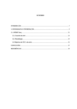 SUMÁRIO
INTRODUÇÃO..................................................................................................................................... 7
1. FOTOGRAFIA E INFORMAÇÃO................................................................................................. 9
2. A SÉRIE Χαος................................................................................................................................. 21
2.1. Conceito da série ...................................................................................................................... 23
2.2. Metodologia .............................................................................................................................. 24
2.3 Objetivos do TCC e da série..................................................................................................... 35
CONCLUSÃO ..................................................................................................................................... 37
REFERÊNCIAS .................................................................................................................................. 39
 