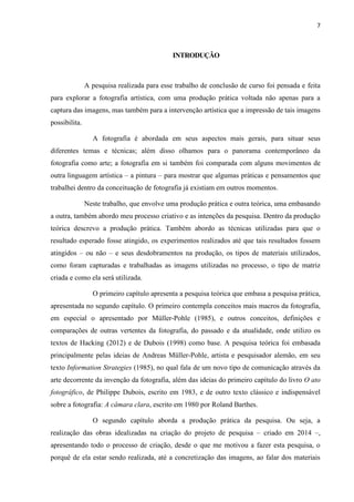 7
INTRODUÇÃO
A pesquisa realizada para esse trabalho de conclusão de curso foi pensada e feita
para explorar a fotografia artística, com uma produção prática voltada não apenas para a
captura das imagens, mas também para a intervenção artística que a impressão de tais imagens
possibilita.
A fotografia é abordada em seus aspectos mais gerais, para situar seus
diferentes temas e técnicas; além disso olhamos para o panorama contemporâneo da
fotografia como arte; a fotografia em si também foi comparada com alguns movimentos de
outra linguagem artística – a pintura – para mostrar que algumas práticas e pensamentos que
trabalhei dentro da conceituação de fotografia já existiam em outros momentos.
Neste trabalho, que envolve uma produção prática e outra teórica, uma embasando
a outra, também abordo meu processo criativo e as intenções da pesquisa. Dentro da produção
teórica descrevo a produção prática. Também abordo as técnicas utilizadas para que o
resultado esperado fosse atingido, os experimentos realizados até que tais resultados fossem
atingidos – ou não – e seus desdobramentos na produção, os tipos de materiais utilizados,
como foram capturadas e trabalhadas as imagens utilizadas no processo, o tipo de matriz
criada e como ela será utilizada.
O primeiro capítulo apresenta a pesquisa teórica que embasa a pesquisa prática,
apresentada no segundo capítulo. O primeiro contempla conceitos mais macros da fotografia,
em especial o apresentado por Müller-Pohle (1985), e outros conceitos, definições e
comparações de outras vertentes da fotografia, do passado e da atualidade, onde utilizo os
textos de Hacking (2012) e de Dubois (1998) como base. A pesquisa teórica foi embasada
principalmente pelas ideias de Andreas Müller-Pohle, artista e pesquisador alemão, em seu
texto Information Strategies (1985), no qual fala de um novo tipo de comunicação através da
arte decorrente da invenção da fotografia, além das ideias do primeiro capítulo do livro O ato
fotográfico, de Philippe Dubois, escrito em 1983, e de outro texto clássico e indispensável
sobre a fotografia: A câmara clara, escrito em 1980 por Roland Barthes.
O segundo capítulo aborda a produção prática da pesquisa. Ou seja, a
realização das obras idealizadas na criação do projeto de pesquisa – criado em 2014 –,
apresentando todo o processo de criação, desde o que me motivou a fazer esta pesquisa, o
porquê de ela estar sendo realizada, até a concretização das imagens, ao falar dos materiais
 