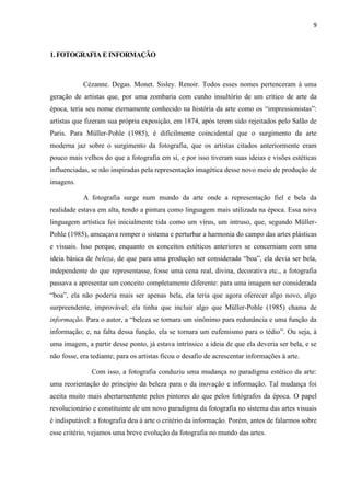 9
1. FOTOGRAFIA E INFORMAÇÃO
Cézanne. Degas. Monet. Sisley. Renoir. Todos esses nomes pertenceram à uma
geração de artistas que, por uma zombaria com cunho insultório de um crítico de arte da
época, teria seu nome eternamente conhecido na história da arte como os “impressionistas”:
artistas que fizeram sua própria exposição, em 1874, após terem sido rejeitados pelo Salão de
Paris. Para Müller-Pohle (1985), é dificilmente coincidental que o surgimento da arte
moderna jaz sobre o surgimento da fotografia, que os artistas citados anteriormente eram
pouco mais velhos do que a fotografia em si, e por isso tiveram suas ideias e visões estéticas
influenciadas, se não inspiradas pela representação imagética desse novo meio de produção de
imagens.
A fotografia surge num mundo da arte onde a representação fiel e bela da
realidade estava em alta, tendo a pintura como linguagem mais utilizada na época. Essa nova
linguagem artística foi inicialmente tida como um vírus, um intruso, que, segundo Müller-
Pohle (1985), ameaçava romper o sistema e perturbar a harmonia do campo das artes plásticas
e visuais. Isso porque, enquanto os conceitos estéticos anteriores se concerniam com uma
ideia básica de beleza, de que para uma produção ser considerada “boa”, ela devia ser bela,
independente do que representasse, fosse uma cena real, divina, decorativa etc., a fotografia
passava a apresentar um conceito completamente diferente: para uma imagem ser considerada
“boa”, ela não poderia mais ser apenas bela, ela teria que agora oferecer algo novo, algo
surpreendente, improvável; ela tinha que incluir algo que Müller-Pohle (1985) chama de
informação. Para o autor, a “beleza se tornara um sinônimo para redunância e uma função da
informação; e, na falta dessa função, ela se tornara um eufemismo para o tédio”. Ou seja, à
uma imagem, a partir desse ponto, já estava intrínsico a ideia de que ela deveria ser bela, e se
não fosse, era tediante; para os artistas ficou o desafio de acrescentar informações à arte.
Com isso, a fotografia conduziu uma mudança no paradigma estético da arte:
uma reorientação do princípio da beleza para o da inovação e informação. Tal mudança foi
aceita muito mais abertamentente pelos pintores do que pelos fotógrafos da época. O papel
revolucionário e constituinte de um novo paradigma da fotografia no sistema das artes visuais
é indisputável: a fotografia deu à arte o critério da informação. Porém, antes de falarmos sobre
esse critério, vejamos uma breve evolução da fotografia no mundo das artes.
 