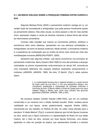 11
2.1. UM BREVE DIÁLOGO SOBRE A PRODUÇÃO FEMININA ENTRE EUROPA E
EUA
Segundo Merleau-Ponty (2004) o pensamento moderno carrega em si, um
caráter duplo de incompletude e ambiguidade, que pode parecer inicialmente oposto
ao pensamento clássico. Nas artes visuais, as obras passam a não ter mais sentido
único, expressam objetos e cenas de diversas maneiras e dessa forma são temas
de intermináveis comentários.
Contudo cabe ressaltar que mesmo os movimentos políticos, artísticos e
econômicos tidos como clássicos, apresentam em sua estrutura contradições e
ambiguidades, tal como os tempos modernos. Neste sentido, a consciência moderna
é a experiência de contestação que se mostra de forma mais visível por meio das
manifestações humanas (MERLEAU-PONTY, 2004).
Apresento aqui algumas artistas, cuja época encontra-se nos princípios do
pensamento modernista. Marry Cassat (1843-1926) foi uma das primeiras a alcançar
notoriedade na pintura impressionista norte-americana do século XIX, tornando-se
uma incansável defensora dos espaços artísticos destinados exclusivamente a
mulheres (JANSON; JANSON, 1996). Na obra “O Banho” (Fig.1), estes autores
dizem:
[...] a maternidade forneceu-lhe o material temático e o centro formal
da maior parte de sua obra [...]. Em sua perspectiva oblíqua, seu
cromatismo simplificado e composição de camadas uniformes e
contínuas de tinta, O Banho reflete a dívida de Cassat para com seus
colegas Degas e Manet, bem como seus estudos das gravuras
japonesas (JANSON; JANSON, 1996, p.340).
Na escultura destaco Camille Claudel (1864-1943), que em um contexto
conservador e um romance com o artista, também escultor, Rodin, recebeu pouca
visibilidade em sua época, sendo posteriormente, segundo Wahba (2002),
reconhecida por seu trabalho na História da Arte. Ao voltar nossa atenção para a
escultura “A Idade Madura” (Fig.2), é possível observar que há três figuras humanas
na obra, sendo que a figura masculina é a representação de Rodin em sua idade
madura, daí o titulo da obra, cercado por duas figuras femininas, uma destas
ajoelhada no chão em posição de súplica, que representaria Camille e a terceira
 