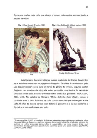 12
figura uma mulher mais velha que abraça o homem pelas costas, representando a
esposa de Rodin.
Fig. 1: Mary Cassatt. O banho, 1891.
Óleo s/ tela.
Fonte: Site Museu Nacional de Mulheres Na
Arte
Fig. 2: Camille Claudel. A Idade Madura, 1898.
Bronze
.
Fonte: Site Museu d’Orsay
Julia Margaret Cameron fotógrafa inglesa e retratista de Charles Darwin têm
seus trabalhos conhecidos no apogeu da fotografia. Esta fase é caracterizada pelo
uso daguerreótipos3 e pela aura em torno do gênero de retratos, segundo Walter
Benjamin, os pioneiros da fotografia teriam produzido uma técnica de exposição
única que teriam dado a esses “primeiros clichês toda a sua grandeza.” (BENJAMIN,
1994, p.99). No trabalho de Margaret “Minha Sobrinha Julia” (Fig.3), vemos o
contraste entre o rosto iluminado de Julia com as sombras que submergem a sua
volta. O olhar da modelo parece estar distante e pensativo e a luz que contorna a
figura traz a bela essência de seu rosto.
3 O daguerreótipo (1839) foi resultado de intensas pesquisas desenvolvidas em sociedade pelos
franceses Nièpce e Daguerre, a partir do processo denominado heliografia, criado pelo primeiro. Ao
contrário de outros processos concorrentes, o daguerreótipo era uma imagem única, sem
possibilidade de cópia, por estar gravada numa superfície opaca (uma placa metálica). (OLIVEIRA;
OLIVEIRA, 2013, p.169).
 