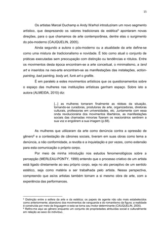 15
Os artistas Marcel Duchamp e Andy Warhol introduziram um novo segmento
artístico, que desprezando os valores tradicionais da estética5 apontaram novas
direções, para o que chamamos de arte contemporânea, dentre elas o surgimento
do pós-moderno (CAUQUELIN, 2005).
Ainda segundo a autora o pós-moderno ou a atualidade da arte define-se
como uma mistura de tradicionalismo e novidade. É tido como atual o conjunto de
práticas executadas sem preocupação com distinção ou tendências e rótulos. Entre
os movimentos desta época encontram-se a arte conceitual, o minimalismo, a land
art e inseridos na neo-arte encontram-se as manifestações das instalações, action-
painting, bad painting, body art, funk art o grafite.
É em paralelo a estes movimentos artísticos que os questionamentos sobre
o espaço das mulheres nas instituições artísticas ganham espaço. Sobre isto a
autora (ALMEIDA, 2010) diz:
[...] as mulheres tomaram finalmente as rédeas da situação,
tornando-se curadoras, produtoras de arte, organizadoras, diretoras
culturais, professoras em universidades, etc. Juntamente com essa
onda revolucionária dos movimentos libertários, as manifestações
sociais das chamadas minorias fizeram os reacionários sentirem a
sua voz e engolirem a sua imagem (p.68).
As mulheres que utilizaram da arte como denúncia contra a opressão de
gênero6 e a contestação de cânones sociais, tiveram em suas obras como tema a
denúncia, a não conformidade, a revolta e a inquietação e por vezes, como extensão
para esta comunicação o próprio corpo.
Por meio de minha introdução nos estudos fenomenológicos sobre a
percepção (MERLEAU-PONTY, 1999) entendo que o processo criativo de um artista
está ligado diretamente ao seu próprio corpo, seja no ato perceptivo de um sentido
estético, seja como matéria a ser trabalhada pelo artista. Nessa perspectiva,
compreendo que as/os artistas também tornam a si mesmo obra de arte, com a
experiência das performances.
5 Distinção entre a esfera da arte e da estética; os papeis de agente não são mais estabelecidos
como anteriormente; abandono dos movimentos de vanguarda e do romantismo da figura; a realidade
é construída por meio da linguagem e esta se torna seu motor determinante (CAUQUELIN, 2005).
6 Refiro-me aqui ao gênero enquanto um conjunto de propriedades atribuídas social e culturalmente
em relação ao sexo do indivíduo.
 