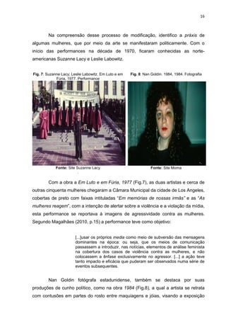 16
Na compreensão desse processo de modificação, identifico a práxis de
algumas mulheres, que por meio da arte se manifestaram politicamente. Com o
início das performances na década de 1970, ficaram conhecidas as norte-
americanas Suzanne Lacy e Leslie Labowitz.
Fig. 7: Suzanne Lacy; Leslie Labowitz. Em Luto e em
Fúria, 1977. Performance
Fonte: Site Suzanne Lacy
.
Fig. 8: Nan Goldin. 1984, 1984. Fotografia
Fonte: Site Moma
Com a obra a Em Luto e em Fúria, 1977 (Fig.7), as duas artistas e cerca de
outras cinquenta mulheres chegaram a Câmara Municipal da cidade de Los Angeles,
cobertas de preto com faixas intituladas “Em memórias de nossas irmãs” e as “As
mulheres reagem”, com a intenção de alertar sobre a violência e a violação da mídia,
esta performance se reportava à imagens de agressividade contra as mulheres.
Segundo Magalhães (2010, p.15) a performance teve como objetivo:
[...]usar os próprios media como meio de subversão das mensagens
dominantes na época: ou seja, que os meios de comunicação
passassem a introduzir, nas notícias, elementos de análise feminista
na cobertura dos casos de violência contra as mulheres, e não
colocassem a ênfase exclusivamente no agressor. [...] a ação teve
tanto impacto e eficácia que puderam ser observados numa série de
eventos subsequentes.
Nan Goldin fotógrafa estadunidense, também se destaca por suas
produções de cunho político, como na obra 1984 (Fig.8), a qual a artista se retrata
com contusões em partes do rosto entre maquiagens e jóias, visando a exposição
 