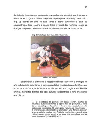 17
da violência doméstica, em contraponto às pressões pela atenção à aparência que a
mulher se vê obrigada a manter. Na pintura, a portuguesa Paula Rego “Sem título”
(Fig. 9), aborda em uma de suas séries o aborto clandestino e todas as
conseqüências desta escolha à saúde (física e moral) das mulheres, desde as
doenças e depressão à criminalização e imposição social (MAGALHÃES, 2010).
Fig. 9: Paula Rego. Sem título, 1998. Óleo s/ tela.
Fonte: Site Revues
Saliento aqui, a distinção e a necessidade de se falar sobre a produção de
arte, subdividindo e afunilando a expressão artística próprias de cada território, que
por motivos históricos, econômicos e sociais, tem em sua criação e sua História
artística, momentos distintos dos pólos culturais eurocêntricos e norte-americanos
aqui citados.
[...] as sociedades da periferia têm estado sempre abertas às
influências culturais ocidentais e, agora, mais do que nunca. A idéia
de que esses lugares “fechados” – etnicamente puros, culturalmente
tradicionais e intocados até ontem pelas rupturas da modernidade –
é uma fantasia ocidental sobre a “alteridade”: uma “fantasia colonial”
sobre a periferia, mantida pelo Ocidente, que tende a gostar de seus
nativos apenas como “puros” e de seus lugares exóticos apenas
como “intocados” (HALL, 2005, p.79).
 
