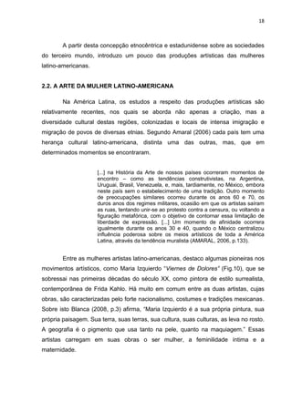 18
A partir desta concepção etnocêntrica e estadunidense sobre as sociedades
do terceiro mundo, introduzo um pouco das produções artísticas das mulheres
latino-americanas.
2.2. A ARTE DA MULHER LATINO-AMERICANA
Na América Latina, os estudos a respeito das produções artísticas são
relativamente recentes, nos quais se aborda não apenas a criação, mas a
diversidade cultural destas regiões, colonizadas e locais de intensa imigração e
migração de povos de diversas etnias. Segundo Amaral (2006) cada país tem uma
herança cultural latino-americana, distinta uma das outras, mas, que em
determinados momentos se encontraram.
[...] na História da Arte de nossos países ocorreram momentos de
encontro – como as tendências construtivistas, na Argentina,
Uruguai, Brasil, Venezuela, e, mais, tardiamente, no México, embora
neste país sem o estabelecimento de uma tradição. Outro momento
de preocupações similares ocorreu durante os anos 60 e 70, os
duros anos dos regimes militares, ocasião em que os artistas saíram
as ruas, tentando unir-se ao protesto contra a censura, ou voltando a
figuração metafórica, com o objetivo de contornar essa limitação de
liberdade de expressão. [...] Um momento de afinidade ocorrera
igualmente durante os anos 30 e 40, quando o México centralizou
influência poderosa sobre os meios artísticos de toda a América
Latina, através da tendência muralista (AMARAL, 2006, p.133).
Entre as mulheres artistas latino-americanas, destaco algumas pioneiras nos
movimentos artísticos, como Maria Izquierdo “Viernes de Dolores” (Fig.10), que se
sobressai nas primeiras décadas do século XX, como pintora de estilo surrealista,
contemporânea de Frida Kahlo. Há muito em comum entre as duas artistas, cujas
obras, são caracterizadas pelo forte nacionalismo, costumes e tradições mexicanas.
Sobre isto Blanca (2008, p.3) afirma, “Maria Izquierdo é a sua própria pintura, sua
própria paisagem. Sua terra, suas terras, sua cultura, suas culturas, as leva no rosto.
A geografia é o pigmento que usa tanto na pele, quanto na maquiagem.” Essas
artistas carregam em suas obras o ser mulher, a feminilidade íntima e a
maternidade.
 