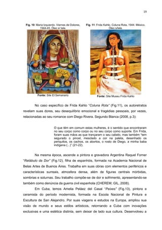19
Fig. 10: Maria Izquierdo. Viernes de Dolores,
1944-45. Óleo s/ tela.
Fonte: Site El Semanario
Fig. 11: Frida Kahlo. Coluna Rota, 1944. México.
Óleo s/tela.
Fonte: Site Museu Frida Kahlo
No caso específico de Frida Kahlo “Coluna Rota” (Fig.11), os autoretratos
revelam suas dores, seu desequilíbrio emocional e tragédias pessoais, por vezes,
relacionadas ao seu romance com Diego Rivera. Segundo Blanca (2008, p.3):
O que têm em comum estas mulheres, é o sentido que encontraram
no seu corpo como corpo ou no seu corpo como suporte. Em Frida,
foram suas mãos as que trançaram o seu cabelo, mas também “tem
segurado o pincel, mesclado a cor na paleta, desenhado os
periquitos, os cachos, os abortos, o rosto de Diego, a minha baba
indígena (...)” (21-22).
Na mesma época, ascende a pintora e gravadora Argentina Raquel Forner
“Retábulo da Dor” (Fig.12), filha de espanhóis, formada na Academia Nacional de
Belas Artes de Buenos Aires. Trabalha em suas obras com elementos periféricos e
características surreais, atmosfera densa, além de figuras centrais mórbidas,
sombrias e soturnas. Seu trabalho compõe-se de dor e sofrimento, apresentando-se
também como denúncia da guerra civil espanhola (CHEREM; GIL, 2008).
Em Cuba, temos Amelia Peláez del Casal “Peixes” (Fig.13), pintora e
ceramista do período modernista, formada na Escola Nacional de Pintura e
Escultura de San Alejandro. Por suas viagens e estudos na Europa, ampliou sua
visão de mundo e seus estilos artísticos, retornando a Cuba com inovações
exclusivas e uma estética distinta, sem deixar de lado sua cultura. Desenvolveu a
 