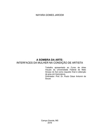 NAYARA GOMES JARCEM
A SOMBRA DA ARTE:
INTERFACES DA MULHER NA CONDIÇÃO DE ARTISTA
Trabalho apresentado ao Curso de Artes
Visuais da Universidade Federal de Mato
Grosso do Sul como requisito final à obtenção
de grau em licenciatura.
Orientador: Prof. Dr. Paulo César Antonini de
Souza
Campo Grande, MS
2016
 