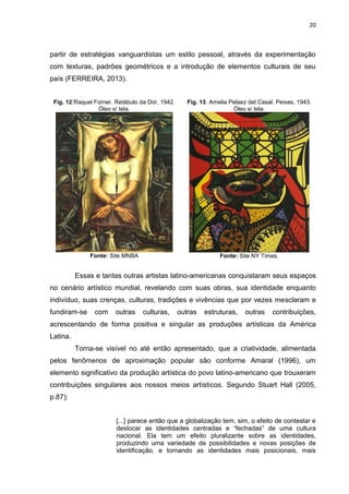 20
partir de estratégias vanguardistas um estilo pessoal, através da experimentação
com texturas, padrões geométricos e a introdução de elementos culturais de seu
país (FERREIRA, 2013).
Fig. 12:Raquel Forner. Retábulo da Dor, 1942.
Óleo s/ tela.
Fonte: Site MNBA
Fig. 13: Amelia Pelaez del Casal. Peixes, 1943.
Óleo s/ tela.
Fonte: Site NY Times.
Essas e tantas outras artistas latino-americanas conquistaram seus espaços
no cenário artístico mundial, revelando com suas obras, sua identidade enquanto
indivíduo, suas crenças, culturas, tradições e vivências que por vezes mesclaram e
fundiram-se com outras culturas, outras estruturas, outras contribuições,
acrescentando de forma positiva e singular as produções artísticas da América
Latina.
Torna-se visível no até então apresentado, que a criatividade, alimentada
pelos fenômenos de aproximação popular são conforme Amaral (1996), um
elemento significativo da produção artística do povo latino-americano que trouxeram
contribuições singulares aos nossos meios artísticos. Segundo Stuart Hall (2005,
p.87):
[...] parece então que a globalização tem, sim, o efeito de contestar e
deslocar as identidades centradas e “fechadas” de uma cultura
nacional. Ela tem um efeito pluralizante sobre as identidades,
produzindo uma variedade de possibilidades e novas posições de
identificação, e tornando as identidades mais posicionais, mais
 