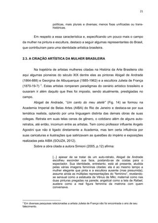 21
políticas, mais plurais e diversas; menos fixas unificadas ou trans-
históricas.
Em respeito a essa característica e, especificando um pouco mais o campo
da mulher na pintura e escultura, destaco a seguir algumas representantes do Brasil,
que contribuíram para uma identidade artística brasileira.
2.3. A CRIAÇÃO ARTÍSTICA DA MULHER BRASILEIRA
Na trajetória de artistas mulheres citadas na História da Arte Brasileira cito
aqui algumas pioneiras do século XIX dentre elas as pintoras Abigail de Andrade
(1864-888) e Georgina de Albuquerque (1885-1962) e a escultora Julieta de França
(1870-19-?) 7. Estas artistas romperam paradigmas do cenário artístico brasileiro e
ousaram ir além daquilo que lhes foi imposto, sendo atualmente, prestigiadas no
campo.
Abigail de Andrade, “Um canto do meu ateliê” (Fig. 14) se formou na
Academia Imperial de Belas Artes (AIBA) do Rio de Janeiro e destaca-se por sua
temática realista, optando por uma linguagem distinta das demais obras de suas
colegas. Retrata em suas telas cenas de gênero, o cotidiano além de alguns auto-
retratos, até então, incomum entre as artistas. Tem como professor influente Angelo
Agostini que não é ligado diretamente a Academia, mas tem certa influência por
suas caricaturas e ilustrações que satirizavam as questões do império e exposições
realizadas pela AIBA (SOUZA, 2012).
Sobre a obra citada a autora Simioni (2005, p.12) afirma:
[...] apesar de se tratar de um auto-retrato, Abigail de Andrade
escolheu esconder sua face, postando-se de costas para o
espectador. Sua identidade, entretanto, está ali presente, aludida
pelas várias imagens femininas citadas: ela é ao mesmo tempo a
mulher elegante que pinta e a escultora ausente (mas presumida);
assume ainda as múltiplas representações do “feminino”, revelando-
se sensual como a estatueta da Vênus de Milo; maternal como nas
duas pinturas pregadas na parede; angelical como a tela de Rafael;
austera como a real figura feminina da matrona com quem
conversava.
7 Em diversas pesquisas relacionadas a artista Julieta de França não foi encontrada o ano de seu
falecimento.
 