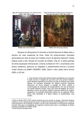 22
Fig. 14: Abigail de Andrade. Um canto do meu
ateliê, 1884. Óleo s/ tela.
Fonte: Site Caiana Revista.
Fig. 15: Georgina de Albuquerque. Sessão do
Conselho de Estado, 1922. Óleo s/tela.
Fonte: Site Almanaque Rupes.
Georgina de Albuquerque foi formada na Escola Nacional de Belas Artes e
estudou em duas academias de Paris. Estas lhe proporcionaram instruções
aprimoradas por meio de aulas com modelos vivos e de gêneros históricos8, destas
práticas pintou a tela “Sessão do Conselho de Estado”, (Fig.15). A artista participa
de várias exposições internacionais e retorna ao Brasil em 1911, reconhecida como
pintora acadêmica, dedica-se ao magistério e posteriormente torna-se a primeira
mulher Diretora da ENBA9 (PEDRÃO, 2009). Sobre a obra citada acima Simioni
(2002, p.143) diz:
[...] ela contraria claramente determinadas expectativas que orientam
a visão comum a respeito do que deve ser uma pintura histórica,
sobre atributos específicos da autoria e sobre os motivos que melhor
figuram um momento grandioso da história nacional. Georgina
solucionou de forma singular a questão do tema, relativo à
comemoração do centenário da Independência. Em vez de abordar
um evento histórico triunfal, como uma cena de batalha, tal como o
repertório acerca da pintura histórica nacional poderia lhe sugerir,
apresentou um episódio diplomático dentro de um gabinete oficial.
Ainda mais destoante é a figura heróica aí representada: uma
mulher.
8 Entre os séculos XVII e XIX o gênero histórico teve seu período de apogeu, adquirindo destaque
acadêmico como o grande gênero da pintura. No Brasil tais obras tiveram destaque com a vinda da
corte portuguesa e da construção do Império, e foram muito importantes na construção do imaginário
nacional, tanto para a consolidação do imaginário imperial quanto para a consolidação do ideário
republicano (BIZINOTTO; DÓRIA, 2008).
9 Escola Nacional de Belas Artes.
 