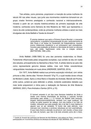 24
Tais artistas, como pioneiras, propiciaram a inserção de outras mulheres do
século XX nas artes visuais, que junto aos movimentos modernos tornaram-se um
grupo criador feminino prestigiado e conhecido nacional e internacionalmente.
Iniciarei a partir de um recorte histórico-artístico da primeira exposição de arte
moderna, conhecida como Semana de Arte Moderna de 1922, que representou o
marco da arte contemporânea, onde as primeiras mulheres artistas a serem as mais
divulgadas são Anita Malfatti e Tarsila do Amaral10.
É preciso destacar que após a Primeira Guerra Mundial, o crescente
nacionalismo, a gradativa industrialização do país, particularmente de
São Paulo e as festas do Centenário da Independência, levaram
jovens intelectuais brasileiros a um entusiasmo sem precedentes,
movidos pela exaltação ao Brasil e a derrubada de todos os cânones
que, até então, legitimavam entre nós a criação artística
(BATTISTONI, 1990, p.65).
Anita Malfatti (1896-1964) foi uma das pioneiras modernistas no Brasil.
Fortemente influenciada pelas vanguardas européias, cujo contato se deu em razão
dos estudos, principalmente na Alemanha e Nova York. A artista retorna ao país não
como representante genuína desses estilos, mas com fortes características
vanguardistas mescladas em suas obras (ANDRADE; SANTOS, 2014).
Em 1917, Anita Malfatti realiza sua primeira exposição individual, com várias
pinturas a óleo, dentre elas “Homem Amarelo” (Fig.17), a qual recebe duras críticas
de Monteiro Lobato. Após a crítica Mario e Oswaldo de Andrade, Menotti del Picchia,
entre outros, juntam-se para defender a artista, incitando acalorados debates que
mais tarde preparariam o clima para a realização da Semana de Arte Moderna
(MORAIS, 2001). Para Andrade e Santos (2014, p.15):
O homem amarelo é um dos mais famosos trabalhos de Anita e
revela uma imensa diversidade de técnicas e rupturas formais
dominadas pela artista. [...] O homem de Malfatti está tranquilo,
largado descomprometidamente, sentado num lugar qualquer. Há
cortes na parte superior da cabeça, num dos braços e na mão do
modelo, indicando que esta posição não é de fato a mais habitual a
alguém que vá ser retratado. O fundo não está definido, mas
marcado com manchas e sombras nebulosas em tom avermelhado.
O que mais chama a atenção na pintura é, sem dúvida, a força vivaz
do rosto do homem, que não é de todo amarelo como diz o título,
10 Tarsila do Amaral não participou da Semana de Arte Moderna, pois estava em Paris, contudo teve
participações em movimentos artísticos de destaque da década de 1920 (MORAIS, 2001).
 